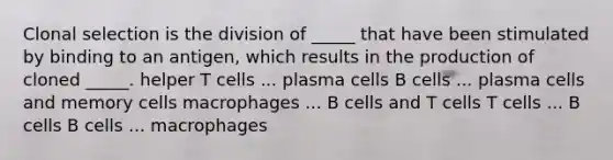 Clonal selection is the division of _____ that have been stimulated by binding to an antigen, which results in the production of cloned _____. helper T cells ... plasma cells B cells ... plasma cells and memory cells macrophages ... B cells and T cells T cells ... B cells B cells ... macrophages