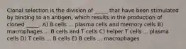 Clonal selection is the division of _____ that have been stimulated by binding to an antigen, which results in the production of cloned _____. A) B cells ... plasma cells and memory cells B) macrophages ... B cells and T cells C) helper T cells ... plasma cells D) T cells ... B cells E) B cells ... macrophages