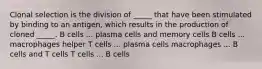 Clonal selection is the division of _____ that have been stimulated by binding to an antigen, which results in the production of cloned _____. B cells ... plasma cells and memory cells B cells ... macrophages helper T cells ... plasma cells macrophages ... B cells and T cells T cells ... B cells