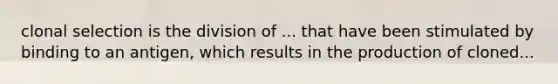 clonal selection is the division of ... that have been stimulated by binding to an antigen, which results in the production of cloned...