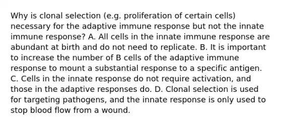 Why is clonal selection (e.g. proliferation of certain cells) necessary for the adaptive immune response but not the innate immune response? A. All cells in the innate immune response are abundant at birth and do not need to replicate. B. It is important to increase the number of B cells of the adaptive immune response to mount a substantial response to a specific antigen. C. Cells in the innate response do not require activation, and those in the adaptive responses do. D. Clonal selection is used for targeting pathogens, and the innate response is only used to stop blood flow from a wound.