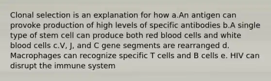 Clonal selection is an explanation for how a.An antigen can provoke production of high levels of specific antibodies b.A single type of stem cell can produce both red blood cells and white blood cells c.V, J, and C gene segments are rearranged d. Macrophages can recognize specific T cells and B cells e. HIV can disrupt the immune system