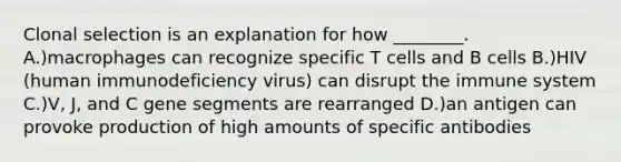 Clonal selection is an explanation for how ________. A.)macrophages can recognize specific T cells and B cells B.)HIV (human immunodeficiency virus) can disrupt the immune system C.)V, J, and C gene segments are rearranged D.)an antigen can provoke production of high amounts of specific antibodies