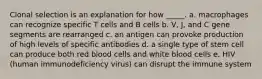 Clonal selection is an explanation for how _____. a. macrophages can recognize specific T cells and B cells b. V, J, and C gene segments are rearranged c. an antigen can provoke production of high levels of specific antibodies d. a single type of stem cell can produce both red blood cells and white blood cells e. HIV (human immunodeficiency virus) can disrupt the immune system