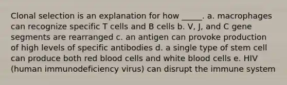 Clonal selection is an explanation for how _____. a. macrophages can recognize specific T cells and B cells b. V, J, and C gene segments are rearranged c. an antigen can provoke production of high levels of specific antibodies d. a single type of stem cell can produce both red blood cells and white blood cells e. HIV (human immunodeficiency virus) can disrupt the immune system