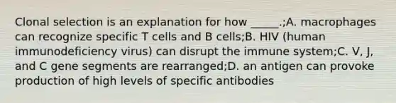 Clonal selection is an explanation for how _____.;A. macrophages can recognize specific T cells and B cells;B. HIV (human immunodeficiency virus) can disrupt the immune system;C. V, J, and C gene segments are rearranged;D. an antigen can provoke production of high levels of specific antibodies