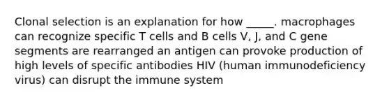 Clonal selection is an explanation for how _____. macrophages can recognize specific T cells and B cells V, J, and C gene segments are rearranged an antigen can provoke production of high levels of specific antibodies HIV (human immunodeficiency virus) can disrupt the immune system