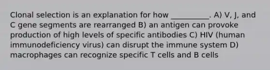 Clonal selection is an explanation for how __________. A) V, J, and C gene segments are rearranged B) an antigen can provoke production of high levels of specific antibodies C) HIV (human immunodeficiency virus) can disrupt the immune system D) macrophages can recognize specific T cells and B cells