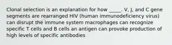 Clonal selection is an explanation for how _____. V, J, and C gene segments are rearranged HIV (human immunodeficiency virus) can disrupt the immune system macrophages can recognize specific T cells and B cells an antigen can provoke production of high levels of specific antibodies