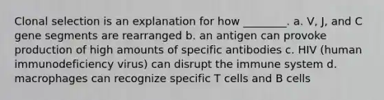 Clonal selection is an explanation for how ________. a. V, J, and C gene segments are rearranged b. an antigen can provoke production of high amounts of specific antibodies c. HIV (human immunodeficiency virus) can disrupt the immune system d. macrophages can recognize specific T cells and B cells