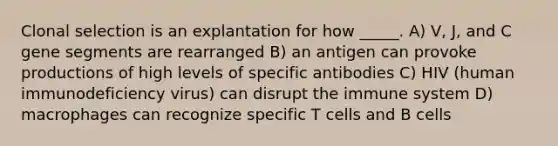 Clonal selection is an explantation for how _____. A) V, J, and C gene segments are rearranged B) an antigen can provoke productions of high levels of specific antibodies C) HIV (human immunodeficiency virus) can disrupt the immune system D) macrophages can recognize specific T cells and B cells