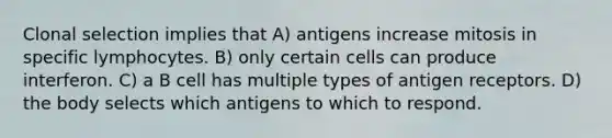 Clonal selection implies that A) antigens increase mitosis in specific lymphocytes. B) only certain cells can produce interferon. C) a B cell has multiple types of antigen receptors. D) the body selects which antigens to which to respond.