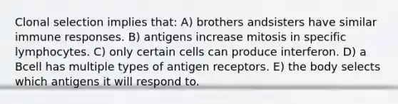 Clonal selection implies that: A) brothers andsisters have similar immune responses. B) antigens increase mitosis in specific lymphocytes. C) only certain cells can produce interferon. D) a Bcell has multiple types of antigen receptors. E) the body selects which antigens it will respond to.