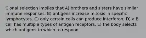 Clonal selection implies that A) brothers and sisters have similar immune responses. B) antigens increase mitosis in specific lymphocytes. C) only certain cells can produce interferon. D) a B cell has multiple types of antigen receptors. E) the body selects which antigens to which to respond.