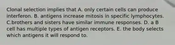 Clonal selection implies that A. only certain cells can produce interferon. B. antigens increase mitosis in specific lymphocytes. C.brothers and sisters have similar immune responses. D. a B cell has multiple types of antigen receptors. E. the body selects which antigens it will respond to.