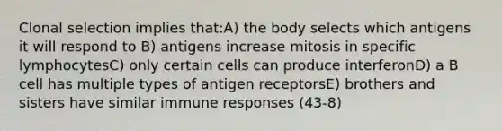 Clonal selection implies that:A) the body selects which antigens it will respond to B) antigens increase mitosis in specific lymphocytesC) only certain cells can produce interferonD) a B cell has multiple types of antigen receptorsE) brothers and sisters have similar immune responses (43-8)