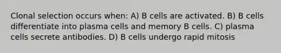 Clonal selection occurs when: A) B cells are activated. B) B cells differentiate into plasma cells and memory B cells. C) plasma cells secrete antibodies. D) B cells undergo rapid mitosis