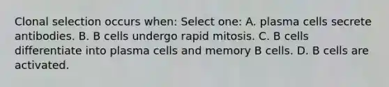 Clonal selection occurs when: Select one: A. plasma cells secrete antibodies. B. B cells undergo rapid mitosis. C. B cells differentiate into plasma cells and memory B cells. D. B cells are activated.