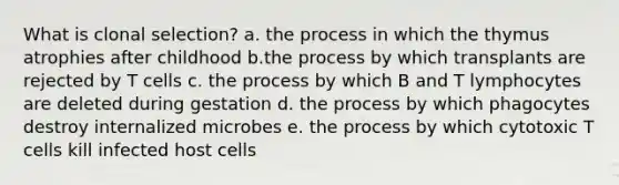 What is clonal selection? a. the process in which the thymus atrophies after childhood b.the process by which transplants are rejected by T cells c. the process by which B and T lymphocytes are deleted during gestation d. the process by which phagocytes destroy internalized microbes e. the process by which cytotoxic T cells kill infected host cells