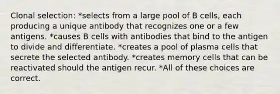 Clonal selection: *selects from a large pool of B cells, each producing a unique antibody that recognizes one or a few antigens. *causes B cells with antibodies that bind to the antigen to divide and differentiate. *creates a pool of plasma cells that secrete the selected antibody. *creates memory cells that can be reactivated should the antigen recur. *All of these choices are correct.