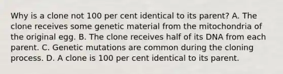 Why is a clone not 100 per cent identical to its parent? A. The clone receives some genetic material from the mitochondria of the original egg. B. The clone receives half of its DNA from each parent. C. Genetic mutations are common during the cloning process. D. A clone is 100 per cent identical to its parent.