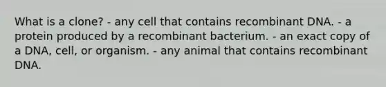 What is a clone? - any cell that contains recombinant DNA. - a protein produced by a recombinant bacterium. - an exact copy of a DNA, cell, or organism. - any animal that contains recombinant DNA.