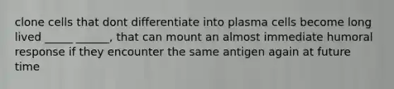 clone cells that dont differentiate into plasma cells become long lived _____ ______, that can mount an almost immediate humoral response if they encounter the same antigen again at future time