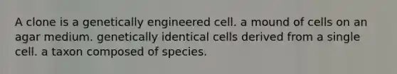 A clone is a genetically engineered cell. a mound of cells on an agar medium. genetically identical cells derived from a single cell. a taxon composed of species.