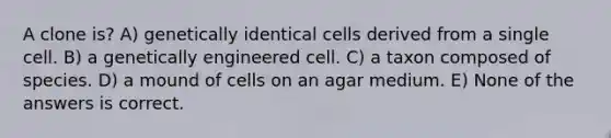 A clone is? A) genetically identical cells derived from a single cell. B) a genetically engineered cell. C) a taxon composed of species. D) a mound of cells on an agar medium. E) None of the answers is correct.