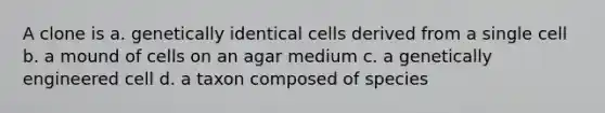 A clone is a. genetically identical cells derived from a single cell b. a mound of cells on an agar medium c. a genetically engineered cell d. a taxon composed of species