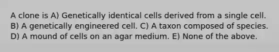 A clone is A) Genetically identical cells derived from a single cell. B) A genetically engineered cell. C) A taxon composed of species. D) A mound of cells on an agar medium. E) None of the above.