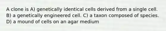 A clone is A) genetically identical cells derived from a single cell. B) a genetically engineered cell. C) a taxon composed of species. D) a mound of cells on an agar medium