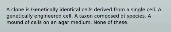 A clone is Genetically identical cells derived from a single cell. A genetically engineered cell. A taxon composed of species. A mound of cells on an agar medium. None of these.