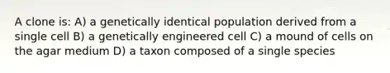 A clone is: A) a genetically identical population derived from a single cell B) a genetically engineered cell C) a mound of cells on the agar medium D) a taxon composed of a single species