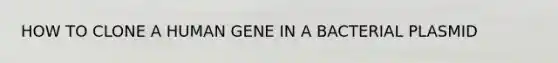 HOW TO CLONE A HUMAN GENE IN A BACTERIAL PLASMID