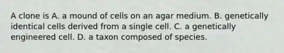 A clone is A. a mound of cells on an agar medium. B. genetically identical cells derived from a single cell. C. a genetically engineered cell. D. a taxon composed of species.