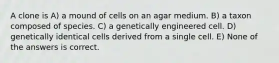 A clone is A) a mound of cells on an agar medium. B) a taxon composed of species. C) a genetically engineered cell. D) genetically identical cells derived from a single cell. E) None of the answers is correct.