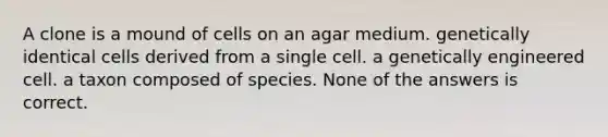 A clone is a mound of cells on an agar medium. genetically identical cells derived from a single cell. a genetically engineered cell. a taxon composed of species. None of the answers is correct.