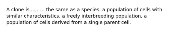 A clone is.......... the same as a species. a population of cells with similar characteristics. a freely interbreeding population. a population of cells derived from a single parent cell.