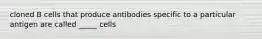 cloned B cells that produce antibodies specific to a particular antigen are called _____ cells