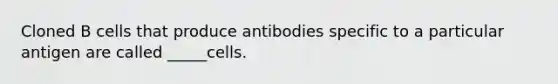 Cloned B cells that produce antibodies specific to a particular antigen are called _____cells.