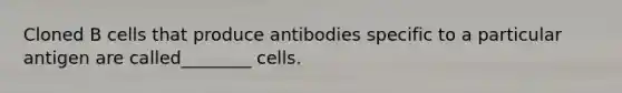 Cloned B cells that produce antibodies specific to a particular antigen are called________ cells.