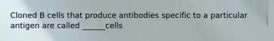 Cloned B cells that produce antibodies specific to a particular antigen are called ______cells