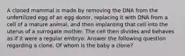 A cloned mammal is made by removing the DNA from the unfertilized egg of an egg donor, replacing it with DNA from a cell of a mature animal, and then implanting that cell into the uterus of a surrogate mother. The cell then divides and behaves as if it were a regular embryo. Answer the following question regarding a clone. Of whom is the baby a clone?