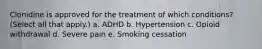 Clonidine is approved for the treatment of which conditions? (Select all that apply.) a. ADHD b. Hypertension c. Opioid withdrawal d. Severe pain e. Smoking cessation