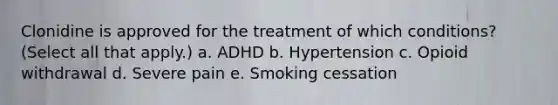 Clonidine is approved for the treatment of which conditions? (Select all that apply.) a. ADHD b. Hypertension c. Opioid withdrawal d. Severe pain e. Smoking cessation