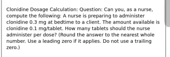 Clonidine Dosage Calculation: Question: Can you, as a nurse, compute the following: A nurse is preparing to administer clonidine 0.3 mg at bedtime to a client. The amount available is clonidine 0.1 mg/tablet. How many tablets should the nurse administer per dose? (Round the answer to the nearest whole number. Use a leading zero if it applies. Do not use a trailing zero.)