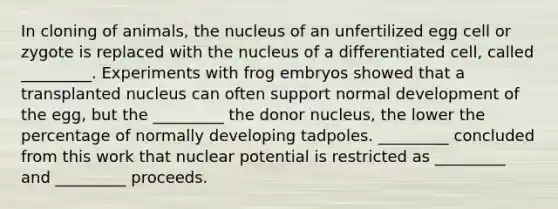 In cloning of animals, the nucleus of an unfertilized egg cell or zygote is replaced with the nucleus of a differentiated cell, called _________. Experiments with frog embryos showed that a transplanted nucleus can often support normal development of the egg, but the _________ the donor nucleus, the lower the percentage of normally developing tadpoles. _________ concluded from this work that nuclear potential is restricted as _________ and _________ proceeds.