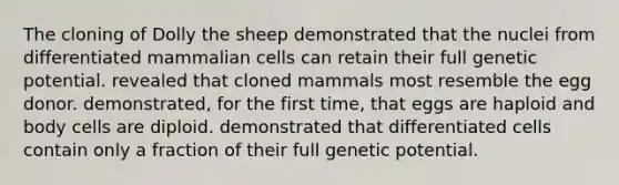 The cloning of Dolly the sheep demonstrated that the nuclei from differentiated mammalian cells can retain their full genetic potential. revealed that cloned mammals most resemble the egg donor. demonstrated, for the first time, that eggs are haploid and body cells are diploid. demonstrated that differentiated cells contain only a fraction of their full genetic potential.