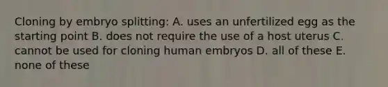 Cloning by embryo splitting: A. uses an unfertilized egg as the starting point B. does not require the use of a host uterus C. cannot be used for cloning human embryos D. all of these E. none of these